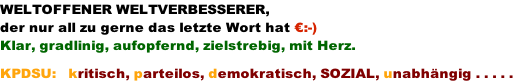 WELTOFFENER WELTVERBESSERER, der nur all zu gerne das letzte Wort hat :-) Klar, gradlinig, aufopfernd, zielstrebig, mit Herz.  KPDSU:   kritisch, parteilos, demokratisch, SOZIAL, unabhngig . . . . .